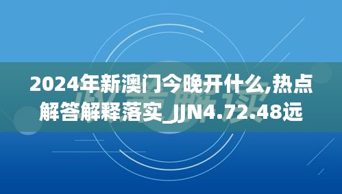 2024年新澳门今晚开什么,热点解答解释落实_JJN4.72.48远光版