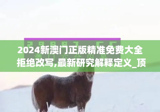 2024新澳门正版精准免费大全 拒绝改写,最新研究解释定义_顶级款7.100