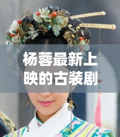 杨蓉最新古装剧，古典韵味与现代演绎的绝美交融