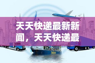 天天快递创新科技引领物流行业迈向新高度，最新新闻与动态