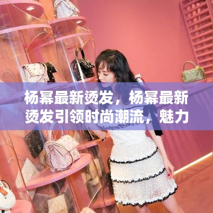 杨幂最新烫发引领潮流，魅力造型惊艳亮相！