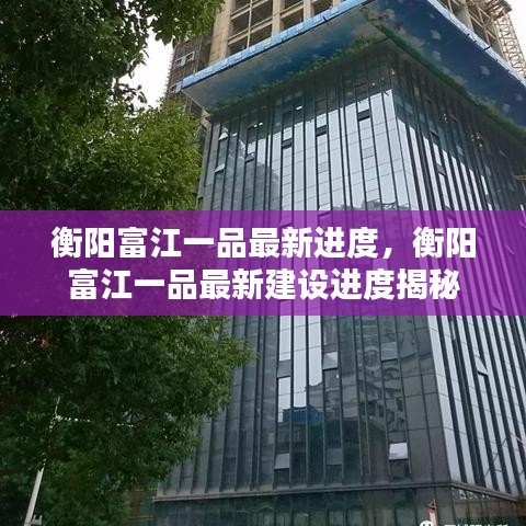 衡阳富江一品最新建设进度揭秘，最新进度概览与揭秘！