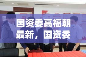 国资委高福朝引领国企改革的深度探索与实践最新动态