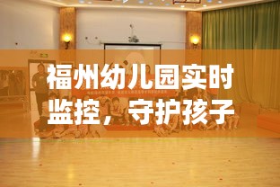 福州幼儿园实施实时监控，保障孩子安全，打造透明教育环境