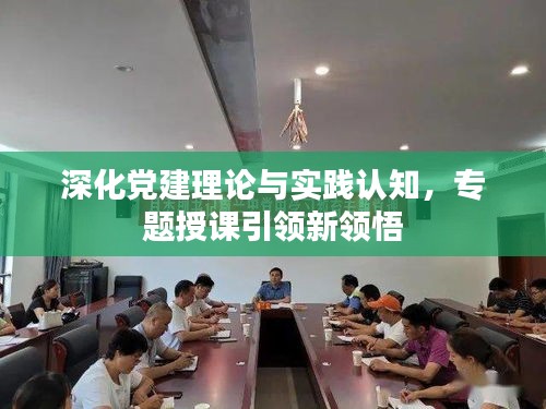 深化党建理论与实践认知，专题授课引领新领悟