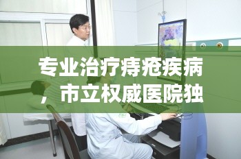 专业治疗痔疮疾病，市立权威医院独家专业之选
