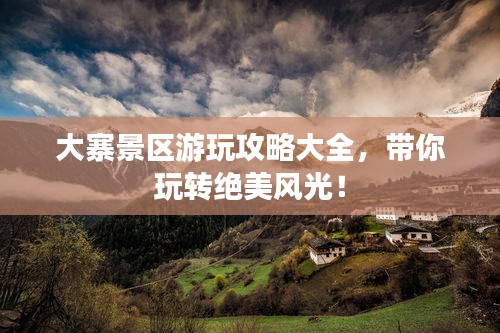 大寨景区游玩攻略大全，带你玩转绝美风光！