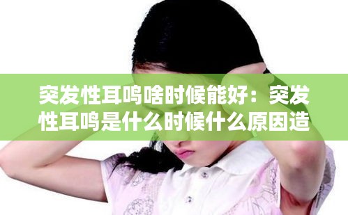 突发性耳鸣啥时候能好：突发性耳鸣是什么时候什么原因造成的 