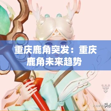 重庆鹿角突发：重庆鹿角未来趋势 