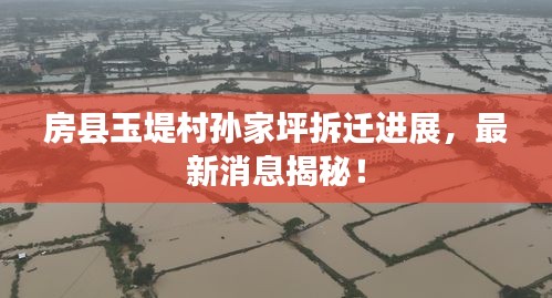 房县玉堤村孙家坪拆迁进展，最新消息揭秘！