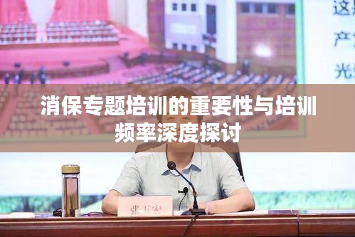 消保专题培训的重要性与培训频率深度探讨