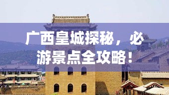 广西皇城探秘，必游景点全攻略！