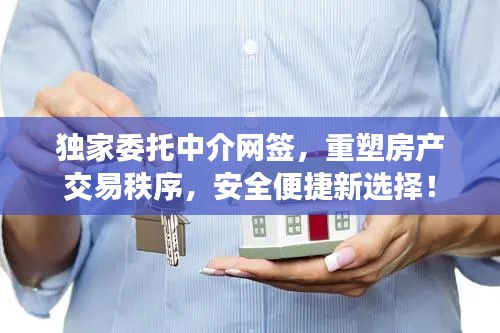 独家委托中介网签，重塑房产交易秩序，安全便捷新选择！