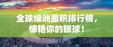 全球绿洲面积排行榜，惊艳你的眼球！