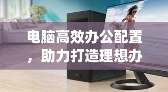 电脑高效办公配置，助力打造理想办公体验