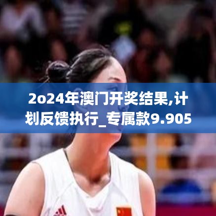 2o24年澳门开奖结果,计划反馈执行_专属款9.905