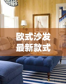 最新欧式沙发款式，时尚与经典的完美融合欣赏图片大全