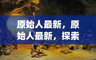 探索史前文明新篇章，原始人最新发现揭秘史前世界