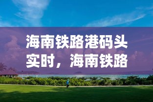海南铁路港码头实时动态，透视现代化港口运营与发展新篇章
