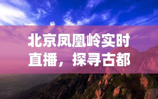 北京凤凰岭直播探寻，古都自然秘境与文化魅力的交汇点