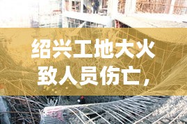 绍兴工地大火致人员伤亡，事故原因调查及后续进展关注