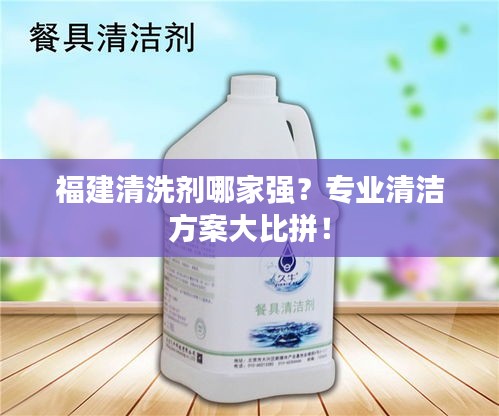 福建清洗剂哪家强？专业清洁方案大比拼！