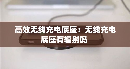 高效无线充电底座：无线充电底座有辐射吗 