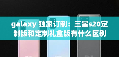 galaxy 独家订制：三星s20定制版和定制礼盒版有什么区别 