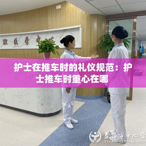 护士在推车时的礼仪规范：护士推车时重心在哪 