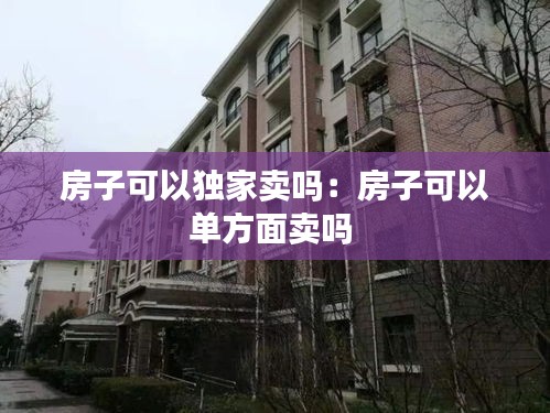 房子可以独家卖吗：房子可以单方面卖吗 