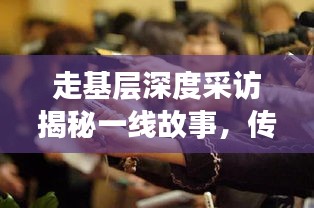 走基层深度采访揭秘一线故事，传递真实声音直击人心