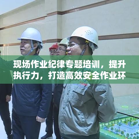 现场作业纪律专题培训，提升执行力，打造高效安全作业环境