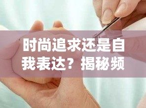 时尚追求还是自我表达？揭秘频繁做指甲背后的心理动机