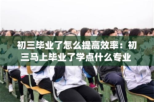 初三毕业了怎么提高效率：初三马上毕业了学点什么专业 