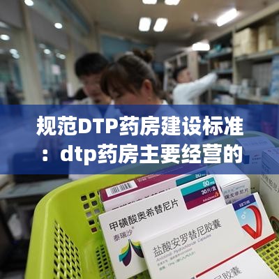 规范DTP药房建设标准：dtp药房主要经营的药品种类 