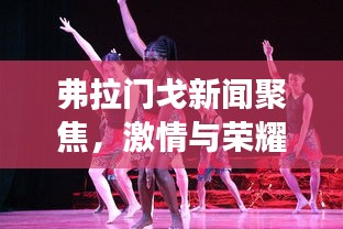 弗拉门戈新闻聚焦，激情与荣耀的舞蹈交响盛宴