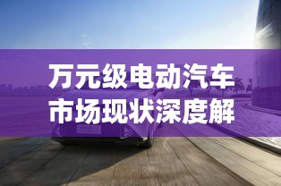 万元级电动汽车市场现状深度解析与未来展望