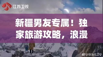 新疆男友专属！独家旅游攻略，浪漫之旅启程！