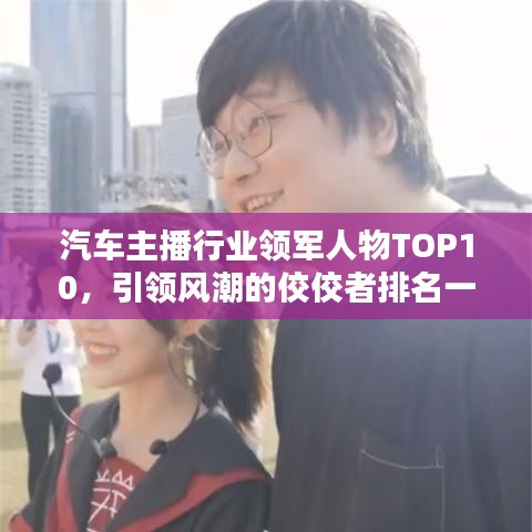 汽车主播行业领军人物TOP10，引领风潮的佼佼者排名一览