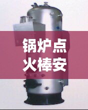 锅炉点火棒安装规范详解，专业标准，安全无忧