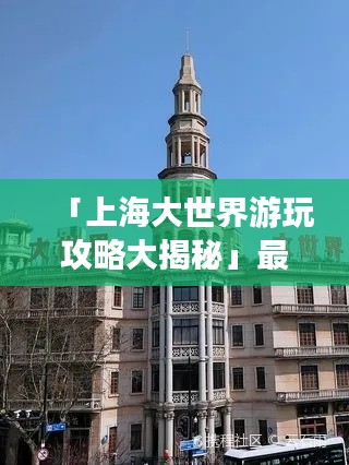 「上海大世界游玩攻略大揭秘」最新指南一网打尽！