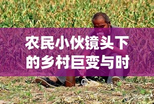 农民小伙镜头下的乡村巨变与时代脉搏同步记录