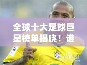全球十大足球巨星榜单揭晓！谁是你心中的足球先生？