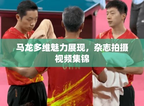 马龙多维魅力展现，杂志拍摄视频集锦