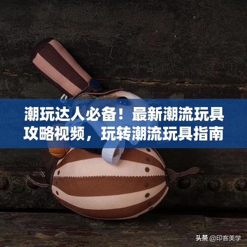 潮玩达人必备！最新潮流玩具攻略视频，玩转潮流玩具指南
