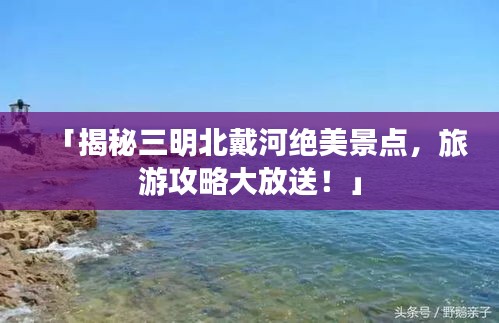 「揭秘三明北戴河绝美景点，旅游攻略大放送！」