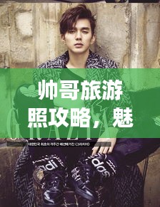 帅哥旅游照攻略，魅力十足旅行照片拍摄指南