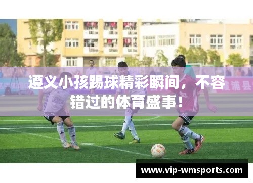 遵义小孩踢球精彩瞬间，不容错过的体育盛事！