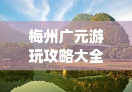 梅州广元游玩攻略大全，必游景点、美食一网打尽！