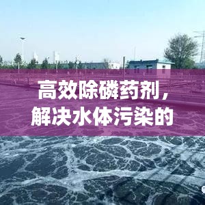 高效除磷药剂，解决水体污染的新选择，打造清澈水域环境